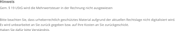 Gem. § 19 UStG wird die Mehrwertsteuer in der Rechnung nicht ausgewiesen  Bitte beachten Sie, dass urheberrechtlich geschütztes Material aufgrund der aktuellen Rechtslage nicht digitalisiert wird. Es wird unbearbeitet an Sie zurück gegeben bzw. auf Ihre Kosten an Sie zurückgeschickt. Haben Sie dafür bitte Verständnis. Hinweis